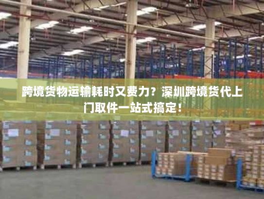 跨境货物运输耗时又费力？深圳跨境货代上门取件一站式搞定！