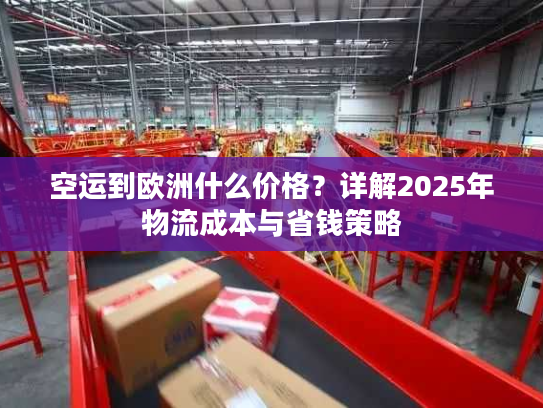 空运到欧洲什么价格？详解2025年物流成本与省钱策略