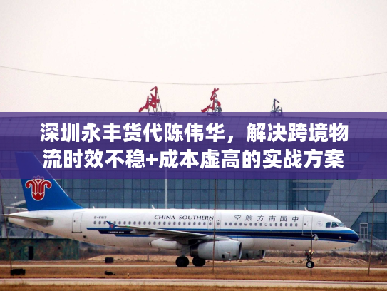 深圳永丰货代陈伟华，解决跨境物流时效不稳+成本虚高的实战方案