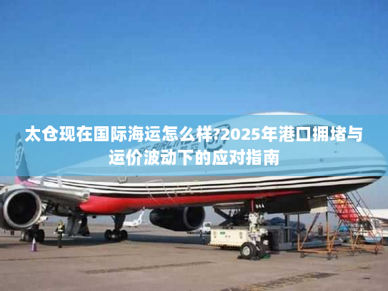太仓现在国际海运怎么样?2025年港口拥堵与运价波动下的应对指南 太仓现在国际海运怎么样?2025年港口拥堵与运价波动下的应对指南