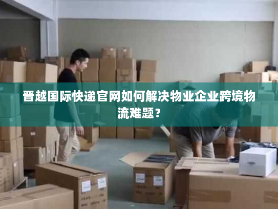 晋越国际快递官网如何解决物业企业跨境物流难题? 晋越国际快递官网如何解决物业企业跨境物流难题?