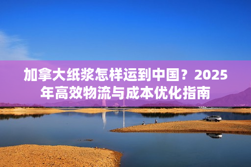 加拿大纸浆怎样运到中国？2025年高效物流与成本优化指南