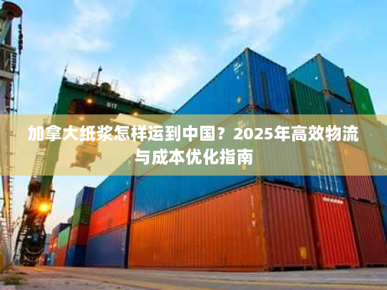 加拿大纸浆怎样运到中国?2025年高效物流与成本优化指南 加拿大纸浆怎样运到中国?2025年高效物流与成本优化指南