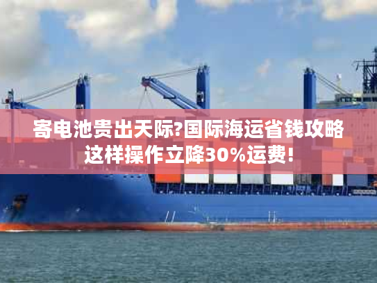 寄电池贵出天际?国际海运省钱攻略这样操作立降30%运费!
