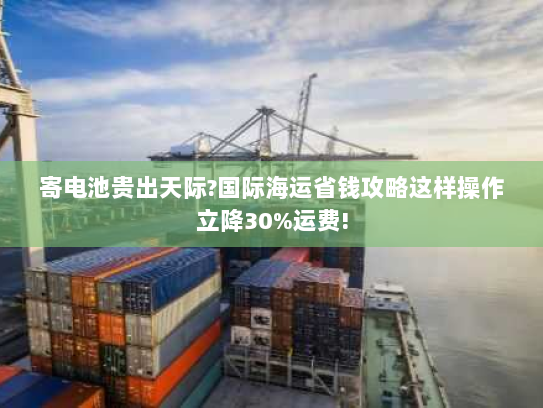 寄电池贵出天际?国际海运省钱攻略这样操作立降30%运费! 寄电池贵出天际?国际海运省钱攻略这样操作立降30%运费!