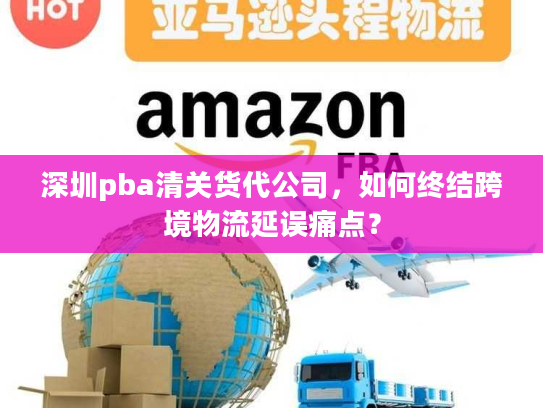 深圳pba清关货代公司,如何终结跨境物流延误痛点? 深圳pba清关货代公司,如何终结跨境物流延误痛点?