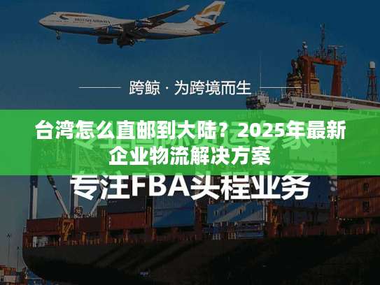 台湾怎么直邮到大陆?2025年最新企业物流解决方案 台湾怎么直邮到大陆?2025年最新企业物流解决方案