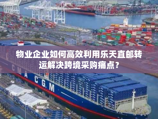 物业企业如何高效利用乐天直邮转运解决跨境采购痛点？