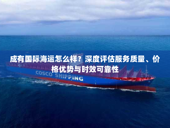 成有国际海运怎么样?深度评估服务质量、价格优势与时效可靠性 成有国际海运怎么样?深度评估服务质量、价格优势与时效可靠性
