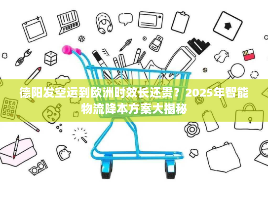 德阳发空运到欧洲时效长还贵？2025年智能物流降本方案大揭秘