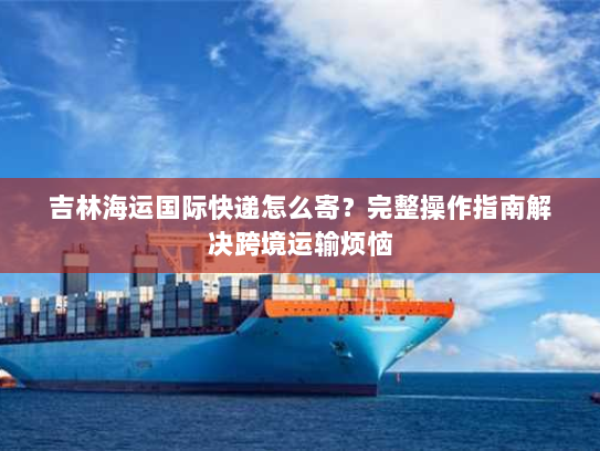 吉林海运国际快递怎么寄?完整操作指南解决跨境运输烦恼 吉林海运国际快递怎么寄?完整操作指南解决跨境运输烦恼