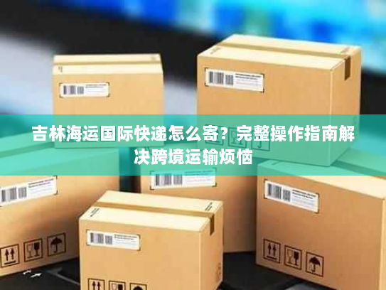 吉林海运国际快递怎么寄?完整操作指南解决跨境运输烦恼 吉林海运国际快递怎么寄?完整操作指南解决跨境运输烦恼