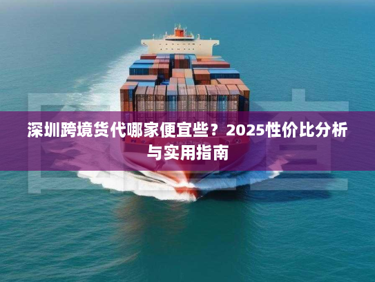 深圳跨境货代哪家便宜些?2025性价比分析与实用指南 深圳跨境货代哪家便宜些?2025性价比分析与实用指南