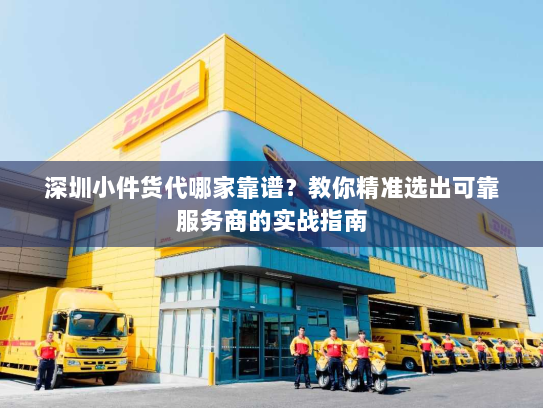 深圳小件货代哪家靠谱？教你精准选出可靠服务商的实战指南