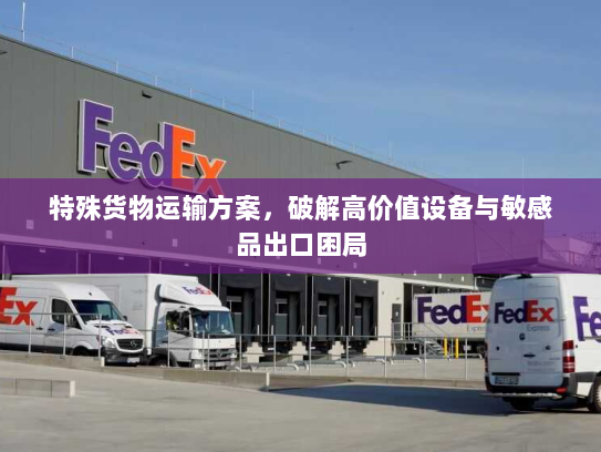 特殊货物运输方案,破解高价值设备与敏感品出口困局 特殊货物运输方案,破解高价值设备与敏感品出口困局