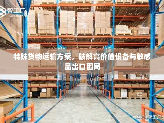 特殊货物运输方案,破解高价值设备与敏感品出口困局 特殊货物运输方案,破解高价值设备与敏感品出口困局