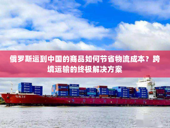 俄罗斯运到中国的商品如何节省物流成本？跨境运输的终极解决方案