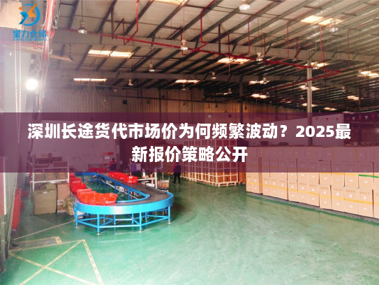 深圳长途货代市场价为何频繁波动？2025最新报价策略公开