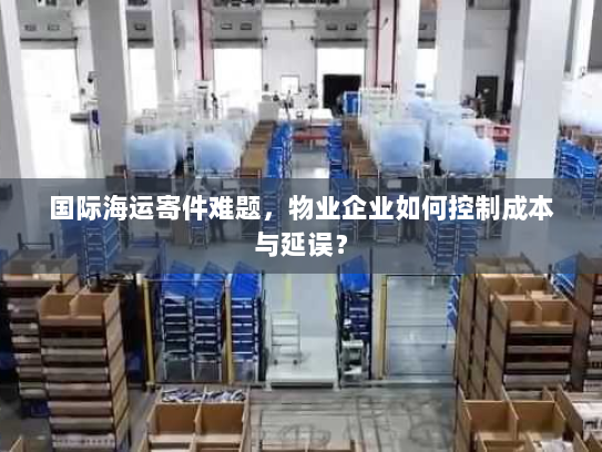 国际海运寄件难题，物业企业如何控制成本与延误？