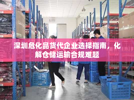 深圳危化品货代企业选择指南，化解仓储运输合规难题
