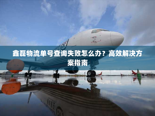 鑫磊物流单号查询失败怎么办?高效解决方案指南 鑫磊物流单号查询失败怎么办?高效解决方案指南