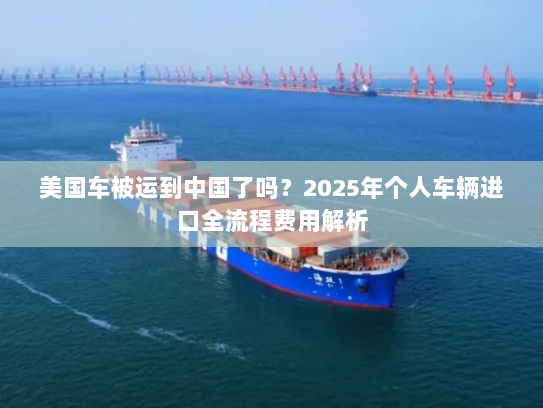 美国车被运到中国了吗?2025年个人车辆进口全流程费用解析 美国车被运到中国了吗?2025年个人车辆进口全流程费用解析