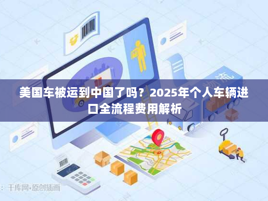 美国车被运到中国了吗?2025年个人车辆进口全流程费用解析 美国车被运到中国了吗?2025年个人车辆进口全流程费用解析