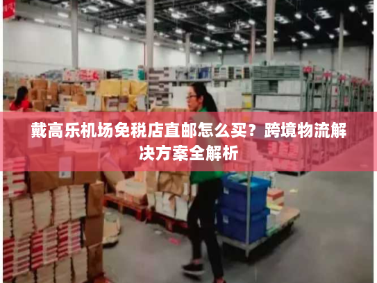 戴高乐机场免税店直邮怎么买?跨境物流解决方案全解析 戴高乐机场免税店直邮怎么买?跨境物流解决方案全解析