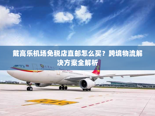 戴高乐机场免税店直邮怎么买?跨境物流解决方案全解析 戴高乐机场免税店直邮怎么买?跨境物流解决方案全解析