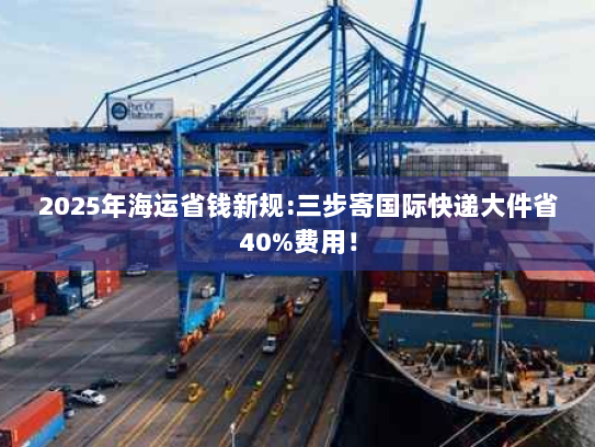 2025年海运省钱新规:三步寄国际快递大件省40%费用! 2025年海运省钱新规:三步寄国际快递大件省40%费用!