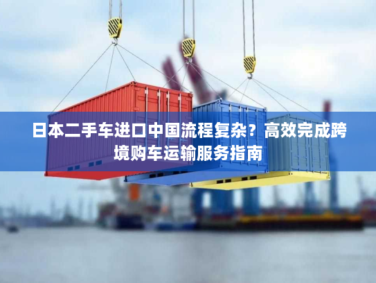 日本二手车进口中国流程复杂?高效完成跨境购车运输服务指南 日本二手车进口中国流程复杂?高效完成跨境购车运输服务指南