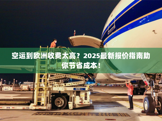 空运到欧洲收费太高？2025最新报价指南助你节省成本！