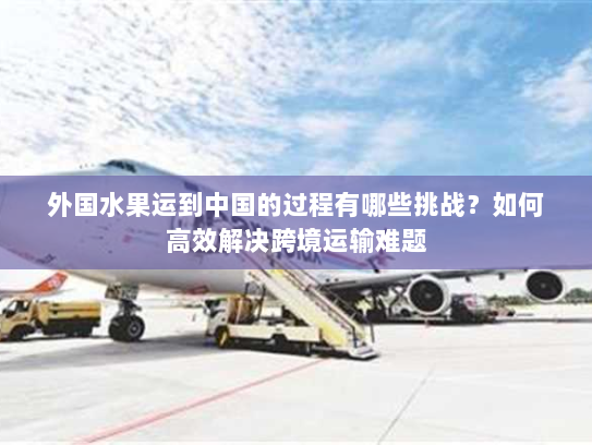 外国水果运到中国的过程有哪些挑战?如何高效解决跨境运输难题 外国水果运到中国的过程有哪些挑战?如何高效解决跨境运输难题