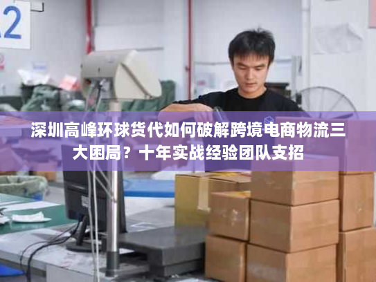 深圳高峰环球货代如何破解跨境电商物流三大困局？十年实战经验团队支招