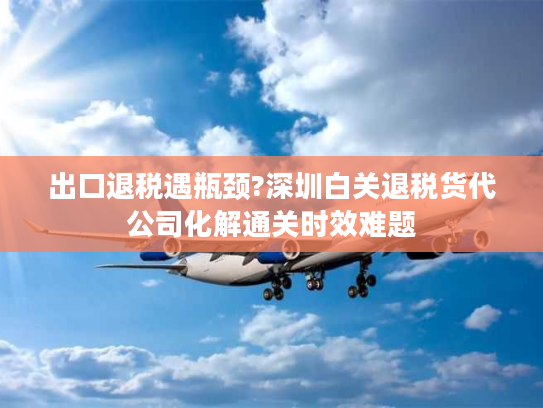 出口退税遇瓶颈?深圳白关退税货代公司化解通关时效难题