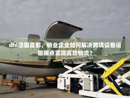dhl德国直邮，物业企业如何解决跨境设备运输痛点实现高效物流？