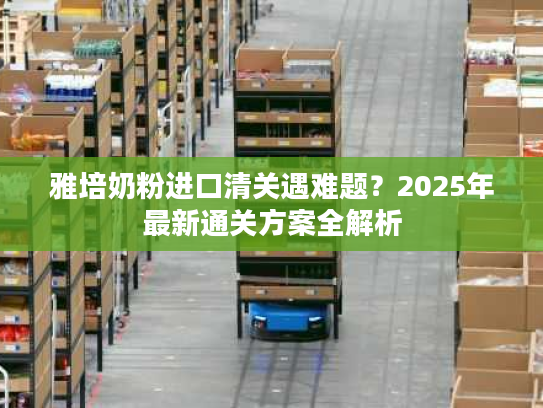 雅培奶粉进口清关遇难题？2025年最新通关方案全解析