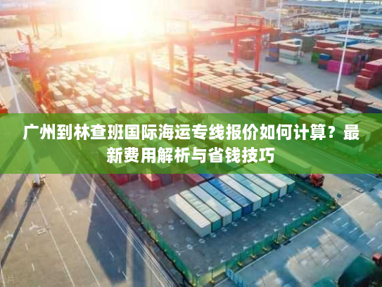 广州到林查班国际海运专线报价如何计算?最新费用解析与省钱技巧 广州到林查班国际海运专线报价如何计算?最新费用解析与省钱技巧