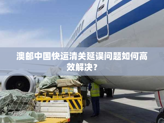 澳邮中国快运清关延误问题如何高效解决? 澳邮中国快运清关延误问题如何高效解决?