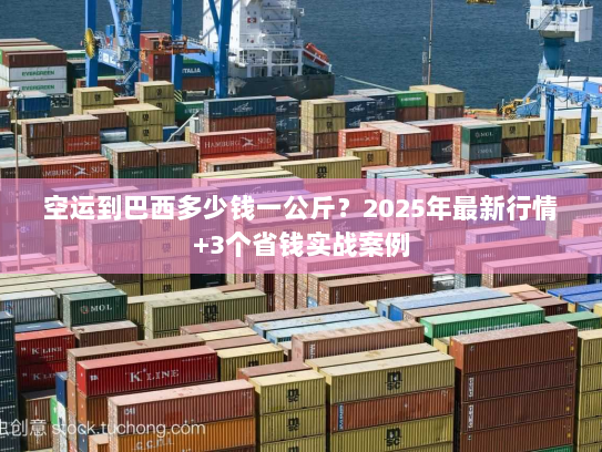 空运到巴西多少钱一公斤？2025年最新行情+3个省钱实战案例