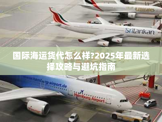 国际海运货代怎么样?2025年最新选择攻略与避坑指南