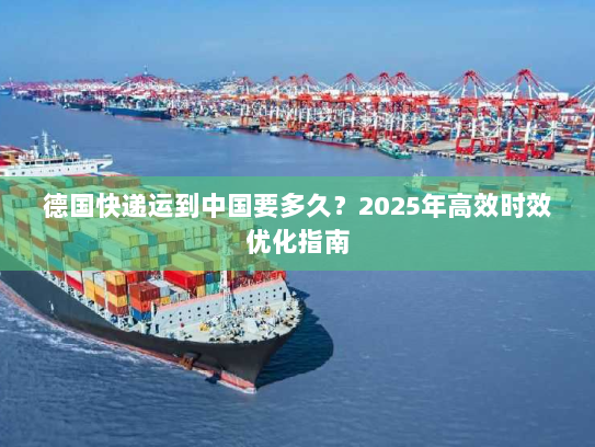 德国快递运到中国要多久？2025年高效时效优化指南