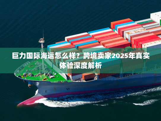 巨力国际海运怎么样?跨境卖家2025年真实体验深度解析 巨力国际海运怎么样?跨境卖家2025年真实体验深度解析
