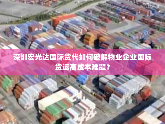 深圳宏光达国际货代如何破解物业企业国际货运高成本难题？