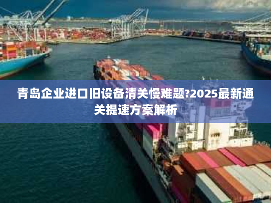 青岛企业进口旧设备清关慢难题?2025最新通关提速方案解析