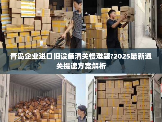 青岛企业进口旧设备清关慢难题?2025最新通关提速方案解析