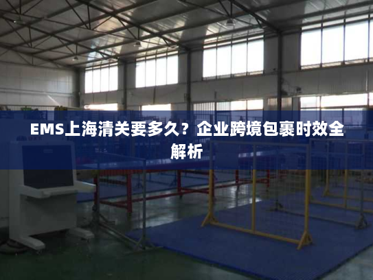 EMS上海清关要多久？企业跨境包裹时效全解析