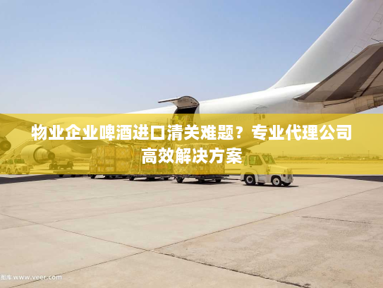物业企业啤酒进口清关难题?专业代理公司高效解决方案 物业企业啤酒进口清关难题?专业代理公司高效解决方案
