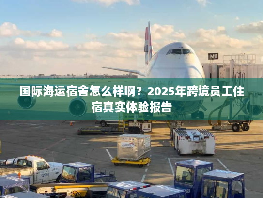 国际海运宿舍怎么样啊?2025年跨境员工住宿真实体验报告 国际海运宿舍怎么样啊?2025年跨境员工住宿真实体验报告
