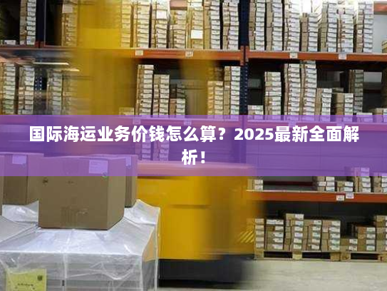 国际海运业务价钱怎么算?2025最新全面解析! 国际海运业务价钱怎么算?2025最新全面解析!